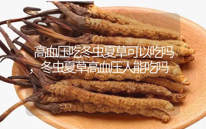 高血壓吃冬蟲夏草可以吃嗎？冬蟲夏草高血壓人能吃嗎？